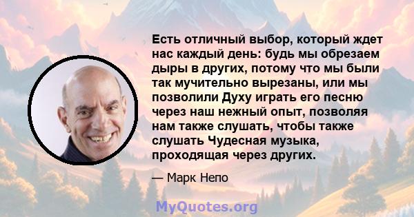 Есть отличный выбор, который ждет нас каждый день: будь мы обрезаем дыры в других, потому что мы были так мучительно вырезаны, или мы позволили Духу играть его песню через наш нежный опыт, позволяя нам также слушать,