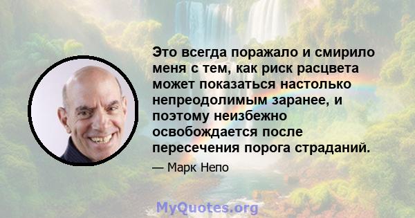 Это всегда поражало и смирило меня с тем, как риск расцвета может показаться настолько непреодолимым заранее, и поэтому неизбежно освобождается после пересечения порога страданий.