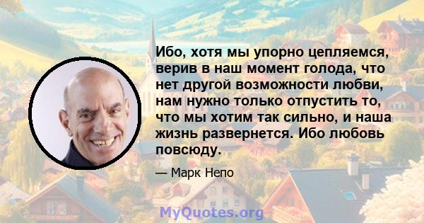 Ибо, хотя мы упорно цепляемся, верив в наш момент голода, что нет другой возможности любви, нам нужно только отпустить то, что мы хотим так сильно, и наша жизнь развернется. Ибо любовь повсюду.