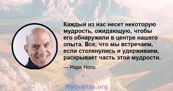 Каждый из нас несет некоторую мудрость, ожидающую, чтобы его обнаружили в центре нашего опыта. Все, что мы встречаем, если столкнулись и удерживаем, раскрывает часть этой мудрости.