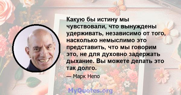 Какую бы истину мы чувствовали, что вынуждены удерживать, независимо от того, насколько немыслимо это представить, что мы говорим это, не для духовно задержать дыхание. Вы можете делать это так долго.