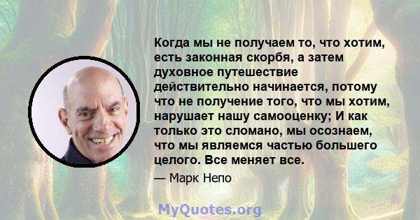 Когда мы не получаем то, что хотим, есть законная скорбя, а затем духовное путешествие действительно начинается, потому что не получение того, что мы хотим, нарушает нашу самооценку; И как только это сломано, мы