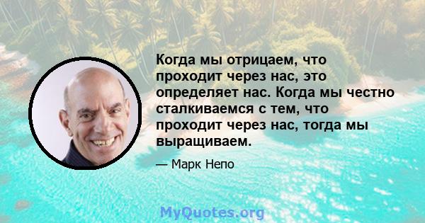 Когда мы отрицаем, что проходит через нас, это определяет нас. Когда мы честно сталкиваемся с тем, что проходит через нас, тогда мы выращиваем.