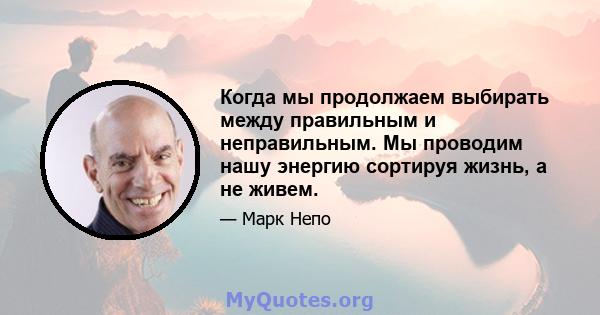 Когда мы продолжаем выбирать между правильным и неправильным. Мы проводим нашу энергию сортируя жизнь, а не живем.