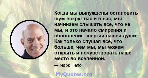 Когда мы вынуждены остановить шум вокруг нас и в нас, мы начинаем слышать все, что не мы, и это начало смирения и обновление энергии нашей души; Как только слушая все, что больше, чем мы, мы можем открыть и