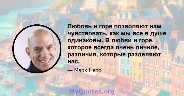 Любовь и горе позволяют нам чувствовать, как мы все в душе одинаковы. В любви и горе, которое всегда очень личное, различия, которые разделяют нас.