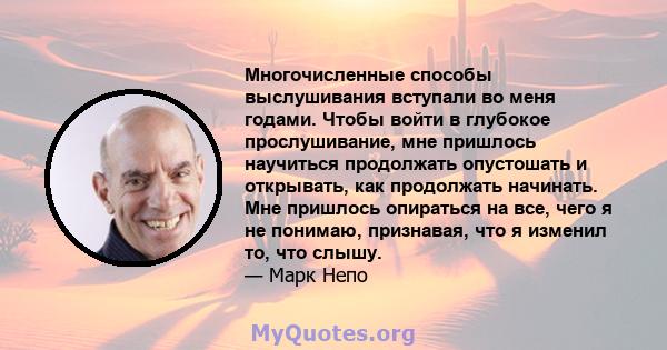 Многочисленные способы выслушивания вступали во меня годами. Чтобы войти в глубокое прослушивание, мне пришлось научиться продолжать опустошать и открывать, как продолжать начинать. Мне пришлось опираться на все, чего я 