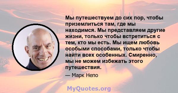 Мы путешествуем до сих пор, чтобы приземлиться там, где мы находимся. Мы представляем другие жизни, только чтобы встретиться с тем, кто мы есть. Мы ищем любовь особыми способами, только чтобы найти всех особенных.