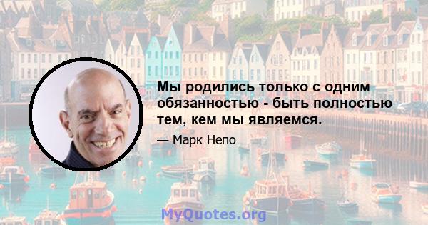 Мы родились только с одним обязанностью - быть полностью тем, кем мы являемся.