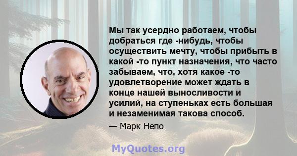 Мы так усердно работаем, чтобы добраться где -нибудь, чтобы осуществить мечту, чтобы прибыть в какой -то пункт назначения, что часто забываем, что, хотя какое -то удовлетворение может ждать в конце нашей выносливости и