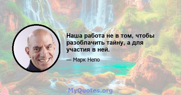 Наша работа не в том, чтобы разоблачить тайну, а для участия в ней.