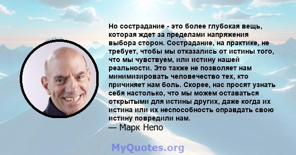 Но сострадание - это более глубокая вещь, которая ждет за пределами напряжения выбора сторон. Сострадание, на практике, не требует, чтобы мы отказались от истины того, что мы чувствуем, или истину нашей реальности. Это