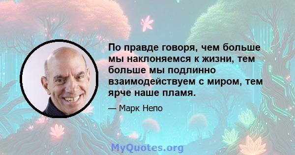 По правде говоря, чем больше мы наклоняемся к жизни, тем больше мы подлинно взаимодействуем с миром, тем ярче наше пламя.