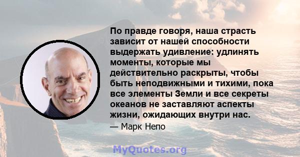 По правде говоря, наша страсть зависит от нашей способности выдержать удивление: удлинять моменты, которые мы действительно раскрыты, чтобы быть неподвижными и тихими, пока все элементы Земли и все секреты океанов не