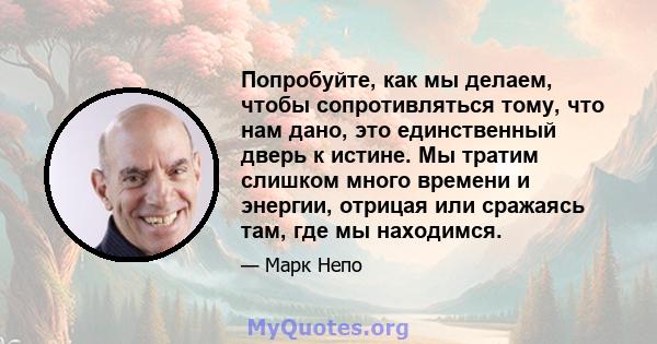 Попробуйте, как мы делаем, чтобы сопротивляться тому, что нам дано, это единственный дверь к истине. Мы тратим слишком много времени и энергии, отрицая или сражаясь там, где мы находимся.