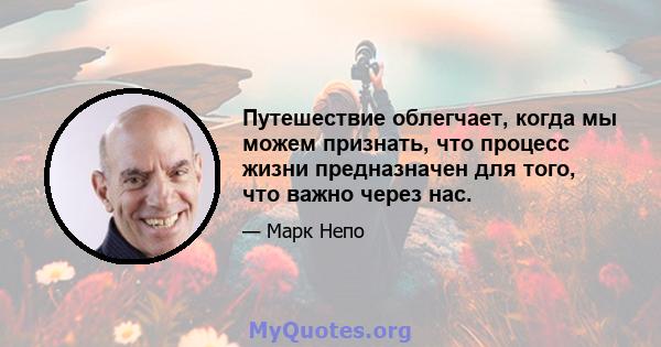 Путешествие облегчает, когда мы можем признать, что процесс жизни предназначен для того, что важно через нас.