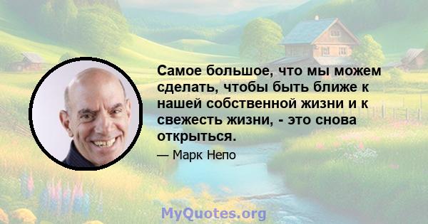 Самое большое, что мы можем сделать, чтобы быть ближе к нашей собственной жизни и к свежесть жизни, - это снова открыться.