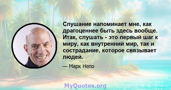 Слушание напоминает мне, как драгоценнее быть здесь вообще. Итак, слушать - это первый шаг к миру, как внутренний мир, так и сострадание, которое связывает людей.