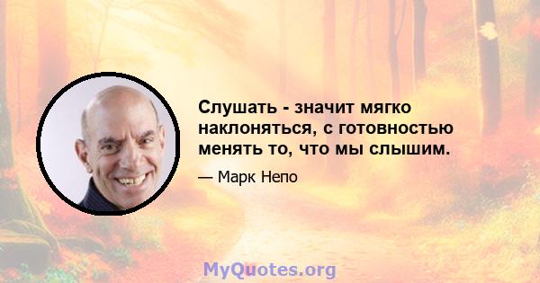 Слушать - значит мягко наклоняться, с готовностью менять то, что мы слышим.