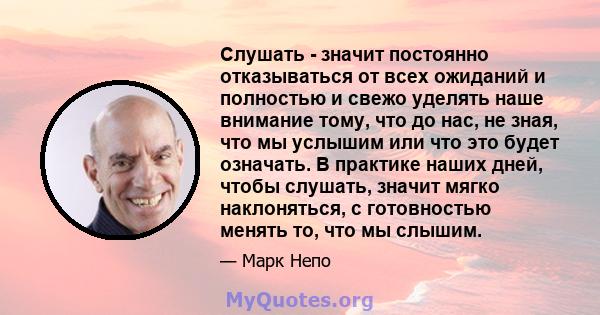 Слушать - значит постоянно отказываться от всех ожиданий и полностью и свежо уделять наше внимание тому, что до нас, не зная, что мы услышим или что это будет означать. В практике наших дней, чтобы слушать, значит мягко 