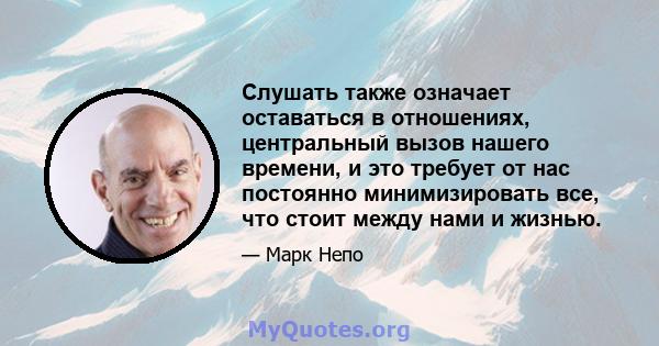 Слушать также означает оставаться в отношениях, центральный вызов нашего времени, и это требует от нас постоянно минимизировать все, что стоит между нами и жизнью.