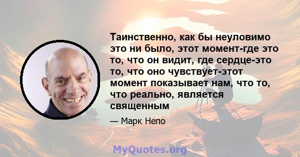 Таинственно, как бы неуловимо это ни было, этот момент-где это то, что он видит, где сердце-это то, что оно чувствует-этот момент показывает нам, что то, что реально, является священным