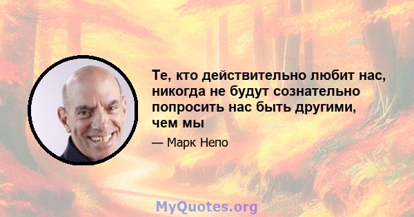 Те, кто действительно любит нас, никогда не будут сознательно попросить нас быть другими, чем мы