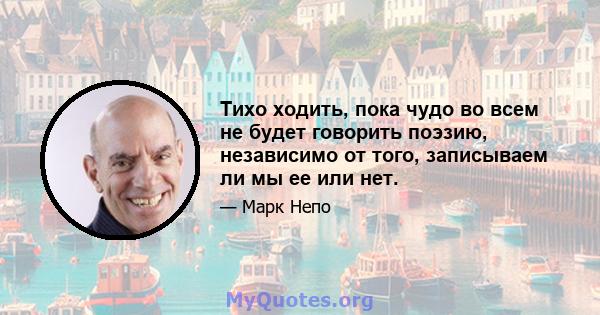 Тихо ходить, пока чудо во всем не будет говорить поэзию, независимо от того, записываем ли мы ее или нет.