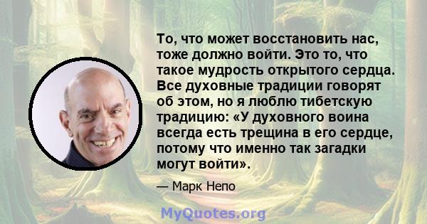 То, что может восстановить нас, тоже должно войти. Это то, что такое мудрость открытого сердца. Все духовные традиции говорят об этом, но я люблю тибетскую традицию: «У духовного воина всегда есть трещина в его сердце,