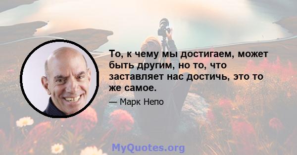 То, к чему мы достигаем, может быть другим, но то, что заставляет нас достичь, это то же самое.