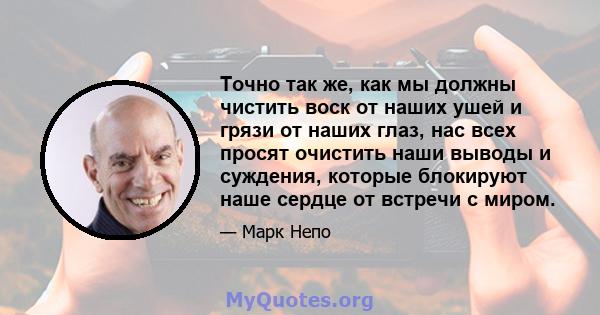 Точно так же, как мы должны чистить воск от наших ушей и грязи от наших глаз, нас всех просят очистить наши выводы и суждения, которые блокируют наше сердце от встречи с миром.