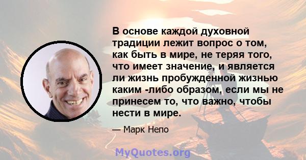 В основе каждой духовной традиции лежит вопрос о том, как быть в мире, не теряя того, что имеет значение, и является ли жизнь пробужденной жизнью каким -либо образом, если мы не принесем то, что важно, чтобы нести в