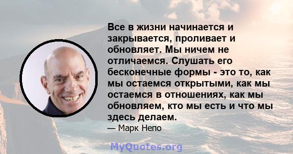 Все в жизни начинается и закрывается, проливает и обновляет. Мы ничем не отличаемся. Слушать его бесконечные формы - это то, как мы остаемся открытыми, как мы остаемся в отношениях, как мы обновляем, кто мы есть и что