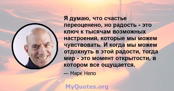 Я думаю, что счастье переоценено, но радость - это ключ к тысячам возможных настроений, которые мы можем чувствовать. И когда мы можем отдохнуть в этой радости, тогда мир - это момент открытости, в котором все ощущается.