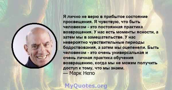 Я лично не верю в прибытое состояние просвещения. Я чувствую, что быть человеком - это постоянная практика возвращения. У нас есть моменты ясности, а затем мы в замешательстве. У нас невероятно чувствительные периоды