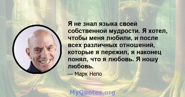 Я не знал языка своей собственной мудрости. Я хотел, чтобы меня любили, и после всех различных отношений, которые я пережил, я наконец понял, что я любовь. Я ношу любовь.