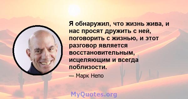 Я обнаружил, что жизнь жива, и нас просят дружить с ней, поговорить с жизнью, и этот разговор является восстановительным, исцеляющим и всегда поблизости.