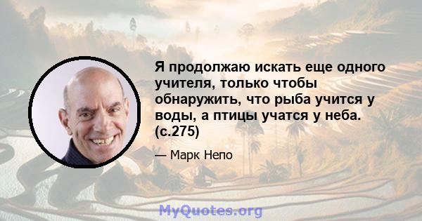 Я продолжаю искать еще одного учителя, только чтобы обнаружить, что рыба учится у воды, а птицы учатся у неба. (с.275)