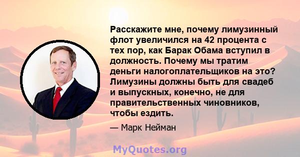 Расскажите мне, почему лимузинный флот увеличился на 42 процента с тех пор, как Барак Обама вступил в должность. Почему мы тратим деньги налогоплательщиков на это? Лимузины должны быть для свадеб и выпускных, конечно,