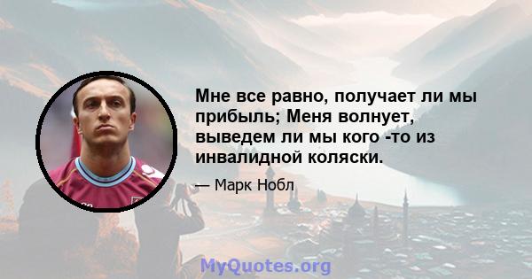 Мне все равно, получает ли мы прибыль; Меня волнует, выведем ли мы кого -то из инвалидной коляски.