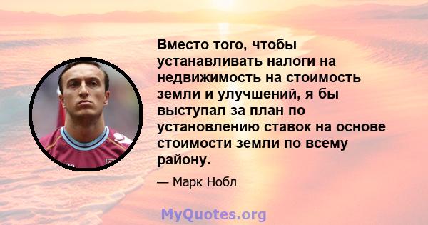 Вместо того, чтобы устанавливать налоги на недвижимость на стоимость земли и улучшений, я бы выступал за план по установлению ставок на основе стоимости земли по всему району.