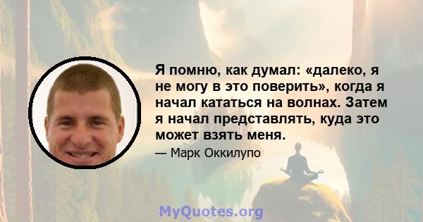 Я помню, как думал: «далеко, я не могу в это поверить», когда я начал кататься на волнах. Затем я начал представлять, куда это может взять меня.