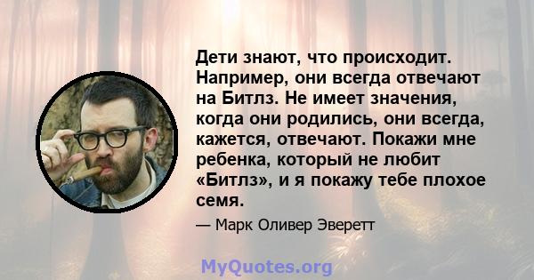 Дети знают, что происходит. Например, они всегда отвечают на Битлз. Не имеет значения, когда они родились, они всегда, кажется, отвечают. Покажи мне ребенка, который не любит «Битлз», и я покажу тебе плохое семя.