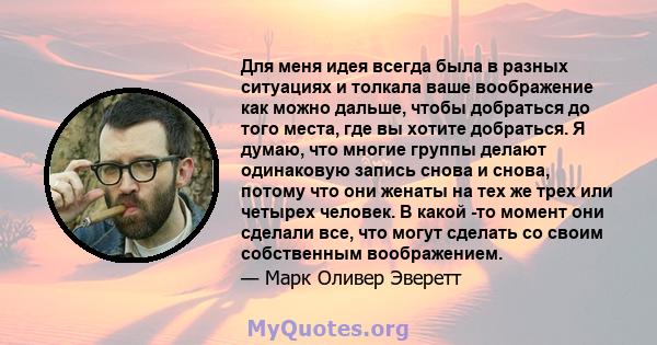 Для меня идея всегда была в разных ситуациях и толкала ваше воображение как можно дальше, чтобы добраться до того места, где вы хотите добраться. Я думаю, что многие группы делают одинаковую запись снова и снова, потому 