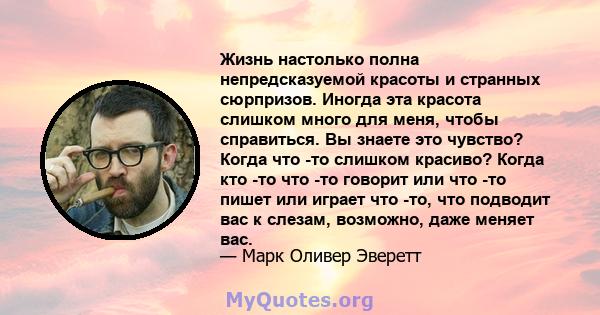 Жизнь настолько полна непредсказуемой красоты и странных сюрпризов. Иногда эта красота слишком много для меня, чтобы справиться. Вы знаете это чувство? Когда что -то слишком красиво? Когда кто -то что -то говорит или