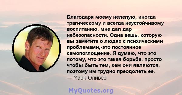 Благодаря моему нелепую, иногда трагическому и всегда неустойчивому воспитанию, мне дал дар небезопасности. Одна вещь, которую вы заметите о людях с психическими проблемами,-это постоянное самопоглощение. Я думаю, что