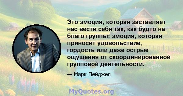 Это эмоция, которая заставляет нас вести себя так, как будто на благо группы; эмоция, которая приносит удовольствие, гордость или даже острые ощущения от скоординированной групповой деятельности.