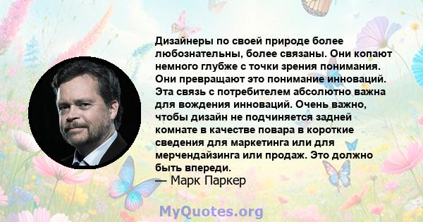 Дизайнеры по своей природе более любознательны, более связаны. Они копают немного глубже с точки зрения понимания. Они превращают это понимание инноваций. Эта связь с потребителем абсолютно важна для вождения инноваций. 