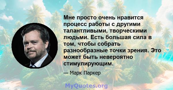 Мне просто очень нравится процесс работы с другими талантливыми, творческими людьми. Есть большая сила в том, чтобы собрать разнообразные точки зрения. Это может быть невероятно стимулирующим.