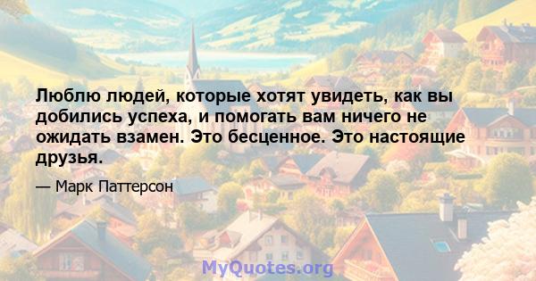 Люблю людей, которые хотят увидеть, как вы добились успеха, и помогать вам ничего не ожидать взамен. Это бесценное. Это настоящие друзья.